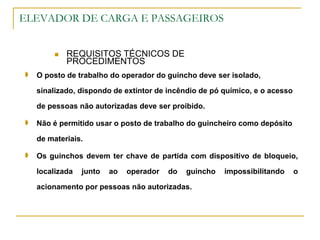 ELEVADOR DE CARGA E PASSAGEIROS
 REQUISITOS TÉCNICOS DE
PROCEDIMENTOS
 O posto de trabalho do operador do guincho deve ser isolado,
sinalizado, dispondo de extintor de incêndio de pó químico, e o acesso
de pessoas não autorizadas deve ser proibido.
 Não é permitido usar o posto de trabalho do guincheiro como depósito
de materiais.
 Os guinchos devem ter chave de partida com dispositivo de bloqueio,
localizada junto ao operador do guincho impossibilitando o
acionamento por pessoas não autorizadas.
 