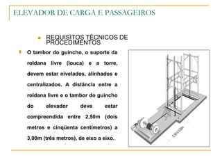 ELEVADOR DE CARGA E PASSAGEIROS
 REQUISITOS TÉCNICOS DE
PROCEDIMENTOS
 O tambor do guincho, o suporte da
roldana livre (louca) e a torre,
devem estar nivelados, alinhados e
centralizados. A distância entre a
roldana livre e o tambor do guincho
do elevador deve estar
compreendida entre 2,50m (dois
metros e cinqüenta centímetros) a
3,00m (três metros), de eixo a eixo.
 