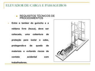 ELEVADOR DE CARGA E PASSAGEIROS
 REQUISITOS TÉCNICOS DE
PROCEDIMENTOS
 Entre o tambor do guincho e a
roldana livre (louca), deve ser
colocada, uma cobertura de
proteção para isolar o cabo,
protegendo-o de queda de
materiais e evitando riscos de
contato acidental com
trabalhadores.
 