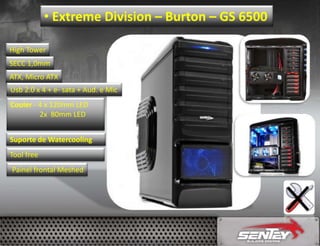 • Extreme Division – Burton – GS 6500
High Tower
SECC 1,0mm
ATX, Micro ATX
Usb 2.0 x 4 + e- sata + Aud. e Mic

Cooler - 4 x 120mm LED
2x 80mm LED
Suporte de Watercooling
Tool free
Painel frontal Meshed

 