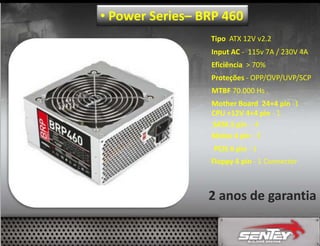• Power Series– BRP 460
Tipo ATX 12V v2.2
Input AC - 115v 7A / 230V 4A
Eficiência > 70%
Proteções - OPP/OVP/UVP/SCP
MTBF 70.000 Hs .
Mother Board 24+4 pin -1
CPU +12V 4+4 pin - 1
SATA 5 pin - 4
Molex 4 pin - 3
PCIE 6 pin - 1
Floppy 4 pin - 1 Connector

2 anos de garantia

 