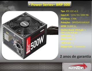 • Power Series– BRP 500
Tipo ATX 12V v2.2
Input AC - 115v 7A / 230V 4A
Eficiência > 70%
Proteções - OPP/OVP/UVP/SCP
MTBF 70.000 Hs .
Mother Board 24+4 pin -1
CPU +12V 4+4 pin - 1
SATA 5 pin - 4
Molex 4 pin - 3
PCIE 6 pin - 1
Floppy 4 pin - 1 Connector

2 anos de garantia

 