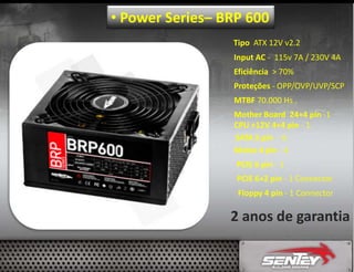 • Power Series– BRP 600
Tipo ATX 12V v2.2
Input AC - 115v 7A / 230V 4A
Eficiência > 70%
Proteções - OPP/OVP/UVP/SCP
MTBF 70.000 Hs .
Mother Board 24+4 pin -1
CPU +12V 4+4 pin - 1
SATA 5 pin - 6
Molex 4 pin - 4
PCIE 6 pin - 1
PCIE 6+2 pin - 1 Connector
Floppy 4 pin - 1 Connector

2 anos de garantia

 