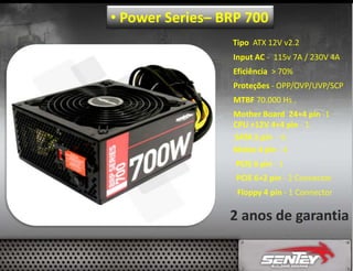 • Power Series– BRP 700
Tipo ATX 12V v2.2
Input AC - 115v 7A / 230V 4A
Eficiência > 70%
Proteções - OPP/OVP/UVP/SCP
MTBF 70.000 Hs .
Mother Board 24+4 pin -1
CPU +12V 4+4 pin - 1
SATA 5 pin - 6
Molex 4 pin - 4
PCIE 6 pin - 1
PCIE 6+2 pin - 2 Connector
Floppy 4 pin - 1 Connector

2 anos de garantia

 
