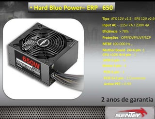 • Hard Blue Power– ERP 650
Tipo ATX 12V v2.2 - EPS 12V v2,9
Input AC - 115v 7A / 230V 4A
Eficiência > 78%
Proteções - OPP/OVP/UVP/SCP
MTBF 100.000 Hs ,.
Mother Board 24+4 pin -1
CPU +12V 4+4 pin - 1
SATA 5 pin - 6
Molex 4 pin - 4
PCIE 6 pin - 1
PCIE 6+2 pin - 1 Connector
Active PFC > 0.99

2 anos de garantia

 