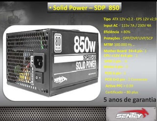 • Solid Power – SDP 850
Tipo ATX 12V v2.2 - EPS 12V v2,9
Input AC - 115v 7A / 230V 4A
Eficiência > 80%
Proteções - OPP/OVP/UVP/SCP
MTBF 100.000 Hs ,.
Mother Board 24+4 pin -1
CPU +12V 4+4 pin - 1
SATA 5 pin - 8
Molex 4 pin - 5
PCIE 6 pin - 2
PCIE 6+2 pin - 2 Connector
Active PFC > 0.99
Certificado – 80 plus

5 anos de garantia

 