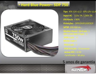 • Hard Blue Power– SDP 750
Tipo ATX 12V v2.2 - EPS 12V v2,9
Input AC - 115v 7A / 230V 4A
Eficiência > 80%
Proteções - OPP/OVP/UVP/SCP
MTBF 100.000 Hs ,.
Mother Board 24+4 pin -1
CPU +12V 4x4 / 8 pin - 2
SATA 5 pin - 8
Molex 4 pin 5
PCIE 6 pin - 2
PCIE 6+2 pin - 2Connector
Active PFC > 0.99
Certificado – 80 plus

5 anos de garantia

 