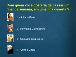 Com quem você gostaria de passar um
final de semana, em uma ilha deserta ?
1 - Juliana Paes
2 - Reynaldo Gianecchini
3 - Com a família, claro!
4 - Com o Chefe
 