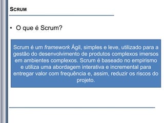 SCRUM
• O que é Scrum?
Scrum é um framework Ágil, simples e leve, utilizado para a
gestão do desenvolvimento de produtos complexos imersos
em ambientes complexos. Scrum é baseado no empirismo
e utiliza uma abordagem interativa e incremental para
entregar valor com frequência e, assim, reduzir os riscos do
projeto.
 