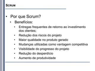 SCRUM
• Por que Scrum?
• Benefícios:
• Entregas frequentes de retorno ao investimento
dos clientes;
• Redução dos riscos do projeto
• Maior qualidade no produto gerado
• Mudanças utilizadas como vantagem competitiva
• Visibilidade do progresso do projeto
• Redução do desperdício
• Aumento de produtividade
 