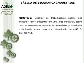 Assessoria em
Segurança do
Trabalho e Meio
Ambiente
OBJETIVO: Orientar os trabalhadores quanto aos
principais riscos existentes em uma área industrial, assim
como as ferramentas de controle necessárias para redução
e eliminação desses riscos, em conformidade com a NR18,
item 18.28.1.
BÁSICO DE SEGURANÇA INDUSTRIAL
 