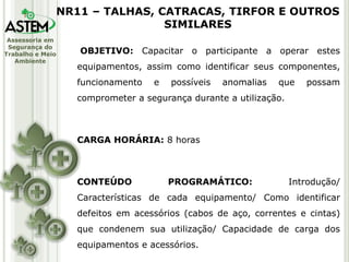 Assessoria em
Segurança do
Trabalho e Meio
Ambiente
OBJETIVO: Capacitar o participante a operar estes
equipamentos, assim como identificar seus componentes,
funcionamento e possíveis anomalias que possam
comprometer a segurança durante a utilização.
CARGA HORÁRIA: 8 horas
CONTEÚDO PROGRAMÁTICO: Introdução/
Características de cada equipamento/ Como identificar
defeitos em acessórios (cabos de aço, correntes e cintas)
que condenem sua utilização/ Capacidade de carga dos
equipamentos e acessórios.
NR11 – TALHAS, CATRACAS, TIRFOR E OUTROS
SIMILARES
 