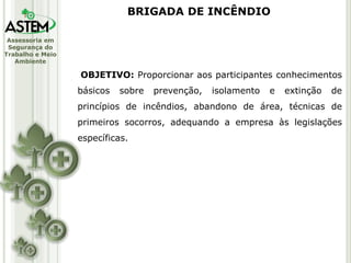 Assessoria em
Segurança do
Trabalho e Meio
Ambiente
OBJETIVO: Proporcionar aos participantes conhecimentos
básicos sobre prevenção, isolamento e extinção de
princípios de incêndios, abandono de área, técnicas de
primeiros socorros, adequando a empresa às legislações
específicas.
BRIGADA DE INCÊNDIO
 