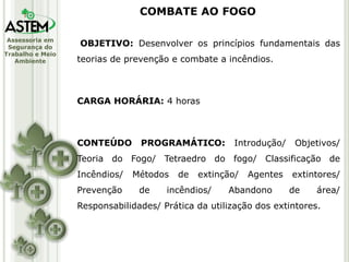 Assessoria em
Segurança do
Trabalho e Meio
Ambiente
OBJETIVO: Desenvolver os princípios fundamentais das
teorias de prevenção e combate a incêndios.
CARGA HORÁRIA: 4 horas
CONTEÚDO PROGRAMÁTICO: Introdução/ Objetivos/
Teoria do Fogo/ Tetraedro do fogo/ Classificação de
Incêndios/ Métodos de extinção/ Agentes extintores/
Prevenção de incêndios/ Abandono de área/
Responsabilidades/ Prática da utilização dos extintores.
COMBATE AO FOGO
 
