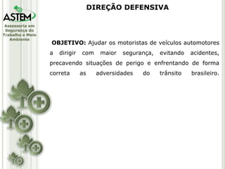Assessoria em
Segurança do
Trabalho e Meio
Ambiente
OBJETIVO: Ajudar os motoristas de veículos automotores
a dirigir com maior segurança, evitando acidentes,
precavendo situações de perigo e enfrentando de forma
correta as adversidades do trânsito brasileiro.
DIREÇÃO DEFENSIVA
 