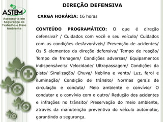 Assessoria em
Segurança do
Trabalho e Meio
Ambiente
CARGA HORÁRIA: 16 horas
CONTEÚDO PROGRAMÁTICO: O que é direção
defensiva? / Cuidados com você e seu veículo/ Cuidados
com as condições desfavoráveis/ Prevenção de acidentes/
Os 5 elementos da direção defensiva/ Tempo de reação/
Tempo de frenagem/ Condições adversas/ Equipamentos
indispensáveis/ Velocidade/ Ultrapassagem/ Condições da
pista/ Sinalização/ Chuva/ Neblina e vento/ Luz, farol e
iluminação/ Condição de trânsito/ Normas gerais de
circulação e conduta/ Meio ambiente e convívio/ O
condutor e o convívio com o outro/ Redução dos acidentes
e infrações no trânsito/ Preservação do meio ambiente,
através da manutenção preventiva do veículo automotor,
garantindo a segurança.
DIREÇÃO DEFENSIVA
 