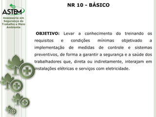 Assessoria em
Segurança do
Trabalho e Meio
Ambiente
OBJETIVO: Levar a conhecimento do treinando os
requisitos e condições mínimas objetivado a
implementação de medidas de controle e sistemas
preventivos, de forma a garantir a segurança e a saúde dos
trabalhadores que, direta ou indiretamente, interajam em
instalações elétricas e serviços com eletricidade.
NR 10 - BÁSICO
 