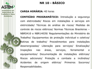 Assessoria em
Segurança do
Trabalho e Meio
Ambiente
CARGA HORÁRIA: 40 horas
CONTEÚDO PROGRAMÁTICO: Introdução a segurança
com eletricidade/ Riscos em instalações e serviços em
eletricidade/ Técnicas de análise de riscos/ Medidas de
controle de riscos elétricos/ Normas Técnicas Brasileiras –
NBR5410 e NBR14039/ Regulamentações do Ministério do
Trabalho/ Equipamentos de proteção individual e coletiva/
Rotinas de trabalho/ Procedimentos para instalações
desenergizadas/ Liberação para serviços/ Sinalização/
Inspeções nas áreas, serviços, ferramental e
equipamentos/ Documentação de instalações elétricas/
Riscos adicionais/ Proteção e combate a incêndios/
Acidentes de origem elétrica/ Primeiros Socorros/
Responsabilidades.
NR 10 - BÁSICO
 