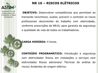 Assessoria em
Segurança do
Trabalho e Meio
Ambiente
OBJETIVO: Desenvolver competências que permitam ao
treinando reconhecer, avaliar, prevenir e controlar os riscos
profissionais decorrentes do trabalho com eletricidade,
conforme prescrições da NR10, para garantia da segurança
e qualidade de vida de todos os trabalhadores.
CARGA HORÁRIA: 4 horas.
CONTEÚDO PROGRAMÁTICO: Introdução a segurança
com eletricidade/ Riscos em instalações e serviços com
eletricidade/ Riscos adicionais/ Técnicas de análise de
riscos/ Acidentes de origem elétrica.
NR 10 – RISCOS ELÉTRICOS
 
