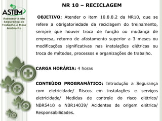Assessoria em
Segurança do
Trabalho e Meio
Ambiente
OBJETIVO: Atender o item 10.8.8.2 da NR10, que se
refere a obrigatoriedade da reciclagem do treinamento,
sempre que houver troca de função ou mudança de
empresa, retorno de afastamento superior a 3 meses ou
modificações significativas nas instalações elétricas ou
troca de métodos, processos e organizações de trabalho.
CARGA HORÁRIA: 4 horas
CONTEÚDO PROGRAMÁTICO: Introdução a Segurança
com eletricidade/ Riscos em instalações e serviços
eletricidade/ Medidas de controle do risco elétrico/
NBR5410 e NBR14039/ Acidentes de origem elétrica/
Responsabilidades.
NR 10 – RECICLAGEM
 