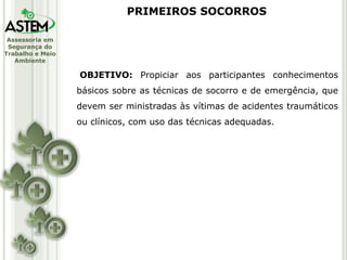Assessoria em
Segurança do
Trabalho e Meio
Ambiente
OBJETIVO: Propiciar aos participantes conhecimentos
básicos sobre as técnicas de socorro e de emergência, que
devem ser ministradas às vítimas de acidentes traumáticos
ou clínicos, com uso das técnicas adequadas.
PRIMEIROS SOCORROS
 