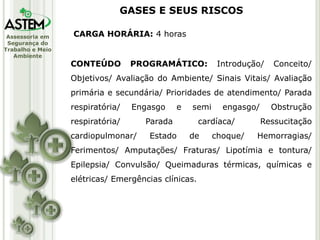 Assessoria em
Segurança do
Trabalho e Meio
Ambiente
CARGA HORÁRIA: 4 horas
CONTEÚDO PROGRAMÁTICO: Introdução/ Conceito/
Objetivos/ Avaliação do Ambiente/ Sinais Vitais/ Avaliação
primária e secundária/ Prioridades de atendimento/ Parada
respiratória/ Engasgo e semi engasgo/ Obstrução
respiratória/ Parada cardíaca/ Ressucitação
cardiopulmonar/ Estado de choque/ Hemorragias/
Ferimentos/ Amputações/ Fraturas/ Lipotímia e tontura/
Epilepsia/ Convulsão/ Queimaduras térmicas, químicas e
elétricas/ Emergências clínicas.
GASES E SEUS RISCOS
 