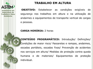 Assessoria em
Segurança do
Trabalho e Meio
Ambiente
OBJETIVO: Estabelecer as condições exigíveis de
segurança nos trabalhos em altura e na utilização de
andaimes e equipamentos de transporte vertical de cargas
e pessoas.
CARGA HORÁRIA: 2 horas
CONTEÚDO PROGRAMÁTICO: Introdução/ Definições/
Condições de maior risco/ Passarelas e rampas, andaimes,
escadas portáteis, escadas fixas/ Prevenção de acidentes
nos serviços em altura/ Medidas de proteção contra queda
humana e de materiais/ Equipamentos de proteção
individual.
TRABALHO EM ALTURA
 