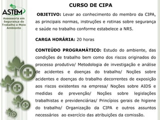 Assessoria em
Segurança do
Trabalho e Meio
Ambiente
OBJETIVO: Levar ao conhecimento do membro da CIPA,
as principais normas, instruções e rotinas sobre segurança
e saúde no trabalho conforme estabelece a NR5.
CARGA HORÁRIA: 20 horas
CONTEÚDO PROGRAMÁTICO: Estudo do ambiente, das
condições de trabalho bem como dos riscos originados do
processo produtivo/ Metodologia de investigação e análise
de acidentes e doenças do trabalho/ Noções sobre
acidentes e doenças do trabalho decorrentes de exposição
aos riscos existentes na empresa/ Noções sobre AIDS e
medidas de prevenção/ Noções sobre legislações
trabalhistas e previdenciárias/ Princípios gerais de higiene
do trabalho/ Organização da CIPA e outros assuntos
necessários ao exercício das atribuições da comissão.
CURSO DE CIPA
 