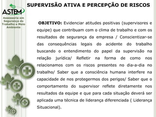 Assessoria em
Segurança do
Trabalho e Meio
Ambiente
OBJETIVO: Evidenciar atitudes positivas (supervisores e
equipe) que contribuam com o clima de trabalho e com os
resultados de segurança da empresa / Conscientizar-se
das consequências legais do acidente do trabalho
buscando o entendimento do papel da supervisão na
relação jurídica/ Refletir na forma de como nos
relacionamos com os riscos presentes no dia-a-dia no
trabalho/ Saber que a consciência humana interfere na
capacidade de nos protegermos dos perigos/ Saber que o
comportamento do supervisor reflete diretamente nos
resultados da equipe e que para cada situação deverá ser
aplicada uma técnica de liderança diferenciada ( Liderança
Situacional).
SUPERVISÃO ATIVA E PERCEPÇÃO DE RISCOS
 