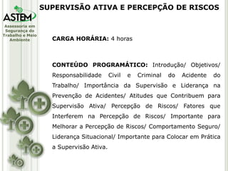 Assessoria em
Segurança do
Trabalho e Meio
Ambiente CARGA HORÁRIA: 4 horas
CONTEÚDO PROGRAMÁTICO: Introdução/ Objetivos/
Responsabilidade Civil e Criminal do Acidente do
Trabalho/ Importância da Supervisão e Liderança na
Prevenção de Acidentes/ Atitudes que Contribuem para
Supervisão Ativa/ Percepção de Riscos/ Fatores que
Interferem na Percepção de Riscos/ Importante para
Melhorar a Percepção de Riscos/ Comportamento Seguro/
Liderança Situacional/ Importante para Colocar em Prática
a Supervisão Ativa.
SUPERVISÃO ATIVA E PERCEPÇÃO DE RISCOS
 