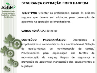 Assessoria em
Segurança do
Trabalho e Meio
Ambiente
OBJETIVO: Orientar os profissionais quanto às práticas
seguras que devem ser adotadas para prevenção de
acidentes na operação de empilhadeiras.
CARGA HORÁRIA: 20 horas
CONTEÚDO PROGRAMÁTICO: Operadores e
empilhadeiras e características das empilhadeiras/ Seleção
de equipamentos de movimentação de cargas/
Procedimentos para organização das tarefas de
movimentação de cargas/ Regras de segurança e
prevenção de acidentes/ Manutenção dos equipamentos e
legislação.
SEGURANÇA OPERAÇÃO EMPILHADEIRA
 