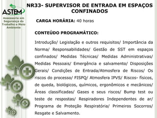 Assessoria em
Segurança do
Trabalho e Meio
Ambiente
CARGA HORÁRIA: 40 horas
CONTEÚDO PROGRAMÁTICO:
Introdução/ Legislação e outros requisitos/ Importância da
Norma/ Responsabilidades/ Gestão de SST em espaços
confinados/ Medidas Técnicas/ Medidas Administrativas/
Medidas Pessoais/ Emergência e salvamento/ Disposições
Gerais/ Condições de Entrada/Atmosfera de Riscos/ Os
riscos do processo/ FISPQ/ Atmosfera IPVS/ Riscos- físicos,
de queda, biológicos, químicos, ergonômicos e mecânicos/
Áreas classificadas/ Gases e seus riscos/ Bump test ou
teste de respostas/ Respiradores Independentes de ar/
Programa de Proteção Respiratória/ Primeiros Socorros/
Resgate e Salvamento.
NR33- SUPERVISOR DE ENTRADA EM ESPAÇOS
CONFINADOS
 