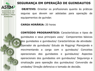 Assessoria em
Segurança do
Trabalho e Meio
Ambiente
OBJETIVO: Orientar os profissionais quanto às práticas
seguras que devem ser adotadas para operação de
equipamentos de guindar.
CARGA HORÁRIA: 20 horas
CONTEÚDO PROGRAMÁTICO: Características e tipos de
guindautos e seus principais usos/ Componentes básicos
dos guindastes e guindautos/ Características da atividade:
Operador de guindauto/ Estudo de Rigging/ Planejando e
movimentando a carga com o guindauto/ Conceitos
operacionais dos guindastes e guindautos/ Aspectos
operacionais dos guindastes em guindautos/ Segurança e
sinalização para operação dos guindautos/ Conversão de
unidades/ Direção defensiva e tomada de decisão.
SEGURANÇA EM OPERAÇÃO DE GUINDAUTOS
 