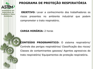 Assessoria em
Segurança do
Trabalho e Meio
Ambiente
OBJETIVO: Levar a conhecimento dos trabalhadores os
riscos presentes no ambiente industrial que podem
comprometer o trato respiratório.
CARGA HORÁRIA: 2 horas
CONTEÚDO PROGRAMÁTICO: O sistema respiratório/
Controle dos perigos respiratórios/ Classificação dos riscos/
Classes de contaminantes gasosos/ Agentes agressivos do
trato respiratório/ Equipamentos de proteção respiratória.
PROGRAMA DE PROTEÇÃO RESPIRATÓRIA
 