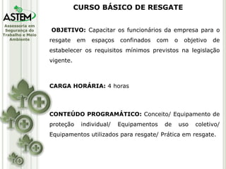 Assessoria em
Segurança do
Trabalho e Meio
Ambiente
OBJETIVO: Capacitar os funcionários da empresa para o
resgate em espaços confinados com o objetivo de
estabelecer os requisitos mínimos previstos na legislação
vigente.
CARGA HORÁRIA: 4 horas
CONTEÚDO PROGRAMÁTICO: Conceito/ Equipamento de
proteção individual/ Equipamentos de uso coletivo/
Equipamentos utilizados para resgate/ Prática em resgate.
CURSO BÁSICO DE RESGATE
 