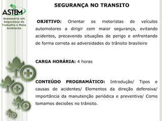 Assessoria em
Segurança do
Trabalho e Meio
Ambiente
OBJETIVO: Orientar os motoristas de veículos
automotores a dirigir com maior segurança, evitando
acidentes, precavendo situações de perigo e enfrentando
de forma correta as adversidades do trânsito brasileiro
CARGA HORÁRIA: 4 horas
CONTEÚDO PROGRAMÁTICO: Introdução/ Tipos e
causas de acidentes/ Elementos da direção defensiva/
importância da manutenção periódica e preventiva/ Como
tomamos decisões no trânsito.
SEGURANÇA NO TRANSITO
 