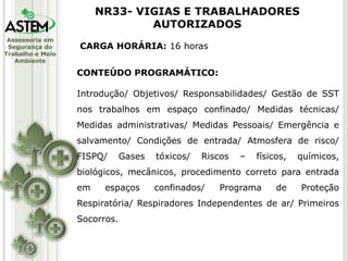 Assessoria em
Segurança do
Trabalho e Meio
Ambiente
CARGA HORÁRIA: 16 horas
CONTEÚDO PROGRAMÁTICO:
Introdução/ Objetivos/ Responsabilidades/ Gestão de SST
nos trabalhos em espaço confinado/ Medidas técnicas/
Medidas administrativas/ Medidas Pessoais/ Emergência e
salvamento/ Condições de entrada/ Atmosfera de risco/
FISPQ/ Gases tóxicos/ Riscos – físicos, químicos,
biológicos, mecânicos, procedimento correto para entrada
em espaços confinados/ Programa de Proteção
Respiratória/ Respiradores Independentes de ar/ Primeiros
Socorros.
NR33- VIGIAS E TRABALHADORES
AUTORIZADOS
 