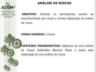 Assessoria em
Segurança do
Trabalho e Meio
Ambiente
ANÁLISE DE RISCOS
OBJETIVO: Orientar os participantes quanto ao
reconhecimento dos riscos e correta elaboração da análise
de riscos.
CARGA HORÁRIA: 2 horas
CONTEÚDO PROGRAMÁTICO: Objetivos de uma análise
de riscos/ Definições Básicas/ Passo a passo para
elaboração de uma análise de riscos.
 