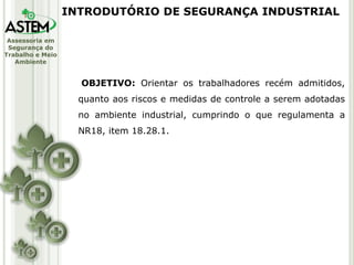 Assessoria em
Segurança do
Trabalho e Meio
Ambiente
INTRODUTÓRIO DE SEGURANÇA INDUSTRIAL
OBJETIVO: Orientar os trabalhadores recém admitidos,
quanto aos riscos e medidas de controle a serem adotadas
no ambiente industrial, cumprindo o que regulamenta a
NR18, item 18.28.1.
 