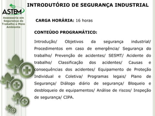 Assessoria em
Segurança do
Trabalho e Meio
Ambiente
CARGA HORÁRIA: 16 horas
CONTEÚDO PROGRAMÁTICO:
Introdução/ Objetivos da segurança industrial/
Procedimentos em caso de emergência/ Segurança do
trabalho/ Prevenção de acidentes/ SESMT/ Acidente do
trabalho/ Classificação dos acidentes/ Causas e
consequências dos acidentes/ Equipamento de Proteção
Individual e Coletiva/ Programas legais/ Plano de
Segurança/ Diálogo diário de segurança/ Bloqueio e
desbloqueio de equipamentos/ Análise de riscos/ Inspeção
de segurança/ CIPA.
INTRODUTÓRIO DE SEGURANÇA INDUSTRIAL
 