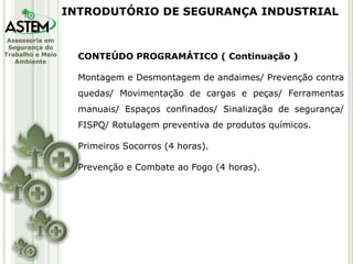 Assessoria em
Segurança do
Trabalho e Meio
Ambiente
CONTEÚDO PROGRAMÁTICO ( Continuação )
Montagem e Desmontagem de andaimes/ Prevenção contra
quedas/ Movimentação de cargas e peças/ Ferramentas
manuais/ Espaços confinados/ Sinalização de segurança/
FISPQ/ Rotulagem preventiva de produtos químicos.
Primeiros Socorros (4 horas).
Prevenção e Combate ao Fogo (4 horas).
INTRODUTÓRIO DE SEGURANÇA INDUSTRIAL
 