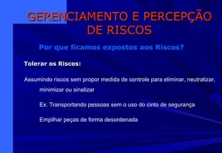 Assumindo riscos sem propor medida de controle para eliminar, neutralizar,
minimizar ou sinalizar
Ex. Transportando pessoas sem o uso do cinto de segurança
Empilhar peças de forma desordenada
GERENCIAMENTO E PERCEPÇÃOGERENCIAMENTO E PERCEPÇÃO
DE RISCOSDE RISCOS
Por que ficamos expostos aos Riscos?
Tolerar os RiscosTolerar os Riscos:
 