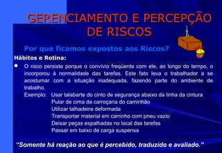 Hábitos e RotinaHábitos e Rotina:
 O risco persiste porque o convívio freqüente com ele, ao longo do tempo, o
incorporou à normalidade das tarefas. Este fato leva o trabalhador a se
acostumar com a situação inadequada, fazendo parte do ambiente de
trabalho.
Exemplo: Usar talabarte do cinto de segurança abaixo da linha da cintura
Pular de cima da carroçaria do caminhão
Utilizar talhadeira deformada
Transportar material em carrinho com pneu vazio
Deixar peças espalhadas no local das tarefas
Passar em baixo de carga suspensa
GERENCIAMENTO E PERCEPÇÃOGERENCIAMENTO E PERCEPÇÃO
DE RISCOSDE RISCOS
Por que ficamos expostos aos Riscos?
“Somente há reação ao que é percebido, traduzido e avaliado.”
 