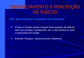  O risco é mantido porque ninguém toma qualquer providência
para sua correção, considerando ser a outra pessoa ou setor
o responsável em corrigir.
 Exemplo: Designar responsável pelo isolamento.
GERENCIAMENTO E PERCEPÇÃOGERENCIAMENTO E PERCEPÇÃO
DE RISCOSDE RISCOS
Por que ficamos expostos aos Riscos?
 