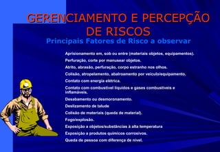 GERENCIAMENTO E PERCEPÇÃOGERENCIAMENTO E PERCEPÇÃO
DE RISCOSDE RISCOS
Principais Fatores de Risco a observar
Aprisionamento em, sob ou entre (materiais objetos, equipamentos).
Perfuração, corte por manusear objetos.
Atrito, abrasão, perfuração, corpo estranho nos olhos.
Colisão, atropelamento, abalroamento por veículo/equipamento.
Contato com energia elétrica.
Contato com combustível líquidos e gases combustíveis e
inflamáveis.
Desabamento ou desmoronamento.
Deslizamento de talude
Colisão de materiais (queda de material).
Fogo/explosão.
Exposição a objetos/substâncias à alta temperatura
Exposição a produtos químicos corrosivos.
Queda de pessoa com diferença de nível.
 