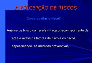 Análise de Risco da Tarefa - Faça o reconhecimento daAnálise de Risco da Tarefa - Faça o reconhecimento da
área e avalie os fatores de risco e os riscos,área e avalie os fatores de risco e os riscos,
especificando as medidas preventivas.especificando as medidas preventivas.
A PERCEPÇÃO DE RISCOSA PERCEPÇÃO DE RISCOS
Como avaliar o risco?
 