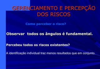 Observar todos os ângulos é fundamental.Observar todos os ângulos é fundamental.
GERENCIAMENTO E PERCEPÇÃOGERENCIAMENTO E PERCEPÇÃO
DOS RISCOSDOS RISCOS
Como perceber o risco?
Percebeu todos os riscos existentes?
A identificação individual traz menos resultados que em conjunto.
 