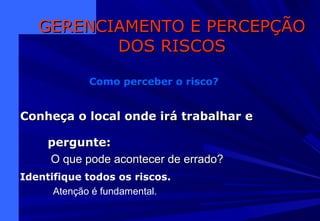 Conheça o local onde irá trabalhar eConheça o local onde irá trabalhar e
pergunte:pergunte:
O que pode acontecer de errado?O que pode acontecer de errado?
GERENCIAMENTO E PERCEPÇÃOGERENCIAMENTO E PERCEPÇÃO
DOS RISCOSDOS RISCOS
Como perceber o risco?
Identifique todos os riscos.
Atenção é fundamental.
 
