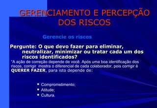 Pergunte: O que devo fazer para eliminar,Pergunte: O que devo fazer para eliminar,
neutralizar, minimizar ou tratar cada um dosneutralizar, minimizar ou tratar cada um dos
riscos identificados?riscos identificados?
GERENCIAMENTO E PERCEPÇÃOGERENCIAMENTO E PERCEPÇÃO
DOS RISCOSDOS RISCOS
Gerencie os riscos
 Comprometimento;
 Atitude;
 Cultura.
“A ação de correção depende de você. Após uma boa identificação dos
riscos, corrigir mostra o diferencial de cada colaborador, pois corrigir é
QUERER FAZER, para isto depende de:
 