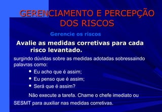 Avalie as medidas corretivas para cadaAvalie as medidas corretivas para cada
risco levantado.risco levantado.
GERENCIAMENTO E PERCEPÇÃOGERENCIAMENTO E PERCEPÇÃO
DOS RISCOSDOS RISCOS
Gerencie os riscos
surgindo dúvidas sobre as medidas adotadas sobressaindo
palavras como:
 Eu acho que é assim;
 Eu penso que é assim;
 Será que é assim?
Não execute a tarefa. Chame o chefe imediato ou
SESMT para auxiliar nas medidas corretivas.
 